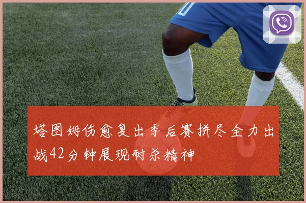 塔图姆伤愈复出季后赛拼尽全力出战42分钟展现耐杀精神