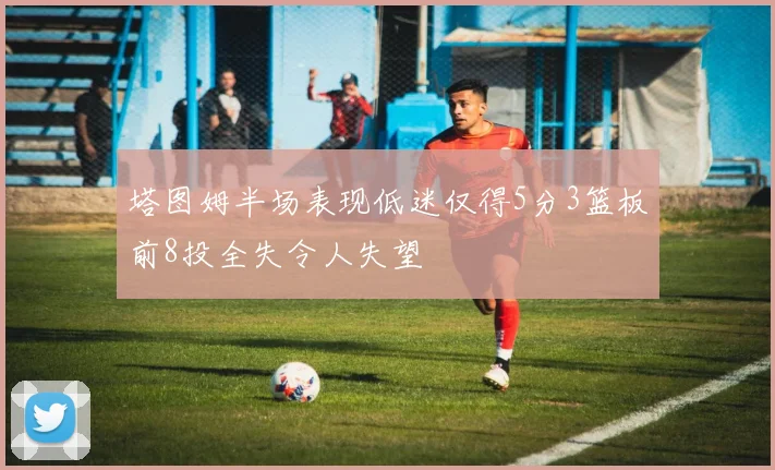塔图姆半场表现低迷仅得5分3篮板前8投全失令人失望