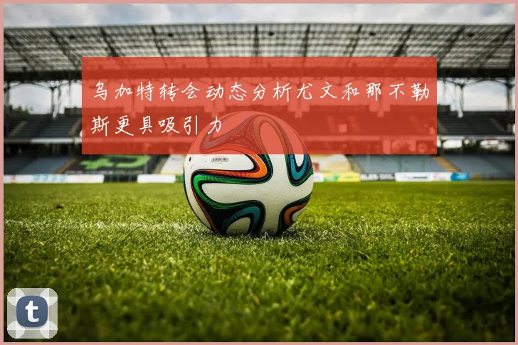 乌加特转会动态分析尤文和那不勒斯更具吸引力