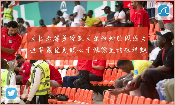 马拉加球员称亚马尔和姆巴佩或为世界最佳更倾心于佩德里的独特魅力