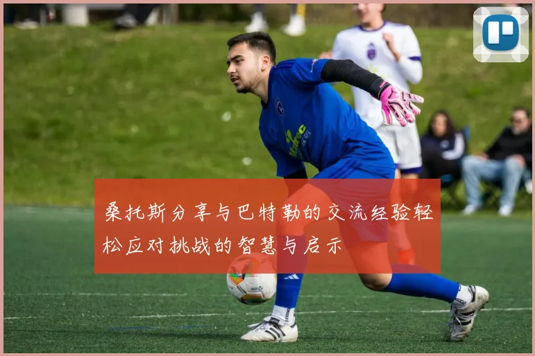 桑托斯分享与巴特勒的交流经验轻松应对挑战的智慧与启示