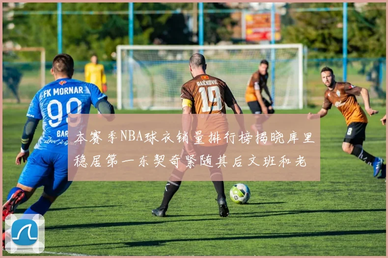 本赛季NBA球衣销量排行榜揭晓库里稳居第一东契奇紧随其后文班和老詹表现不俗