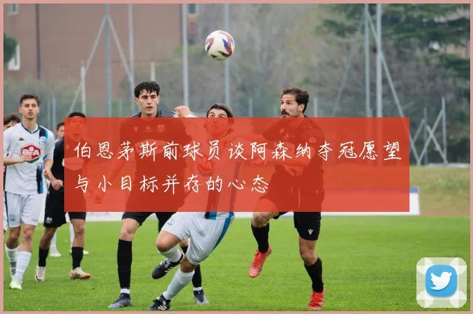 伯恩茅斯前球员谈阿森纳夺冠愿望与小目标并存的心态