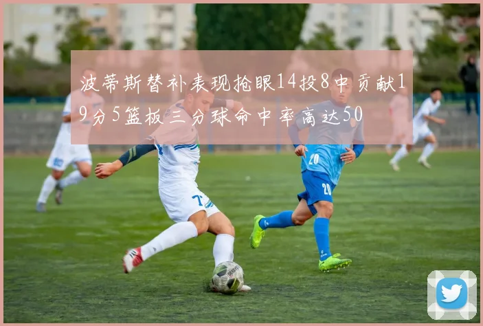 波蒂斯替补表现抢眼14投8中贡献19分5篮板三分球命中率高达50
