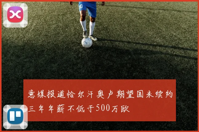 意媒报道恰尔汗奥卢期望国米续约三年年薪不低于500万欧