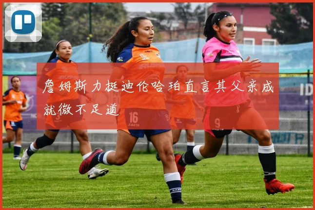 詹姆斯力挺迪伦哈珀直言其父亲成就微不足道