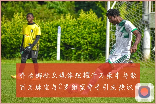 乔治娜社交媒体炫耀千万豪车与数百万珠宝与C罗甜蜜牵手引发热议