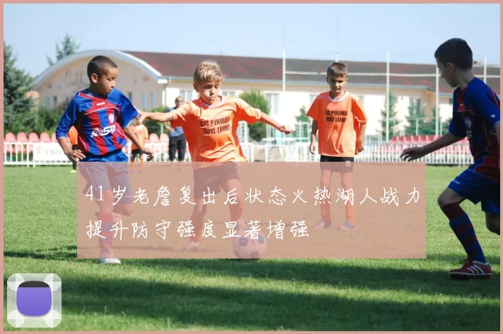 41岁老詹复出后状态火热湖人战力提升防守强度显著增强