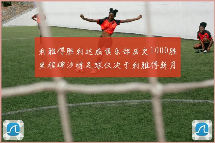 利雅得胜利达成俱乐部历史1000胜里程碑沙特足球仅次于利雅得新月