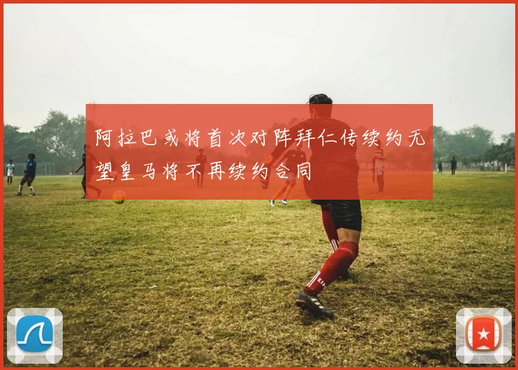 阿拉巴或将首次对阵拜仁传续约无望皇马将不再续约合同