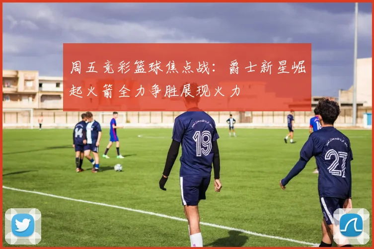 周五竞彩篮球焦点战：爵士新星崛起火箭全力争胜展现火力