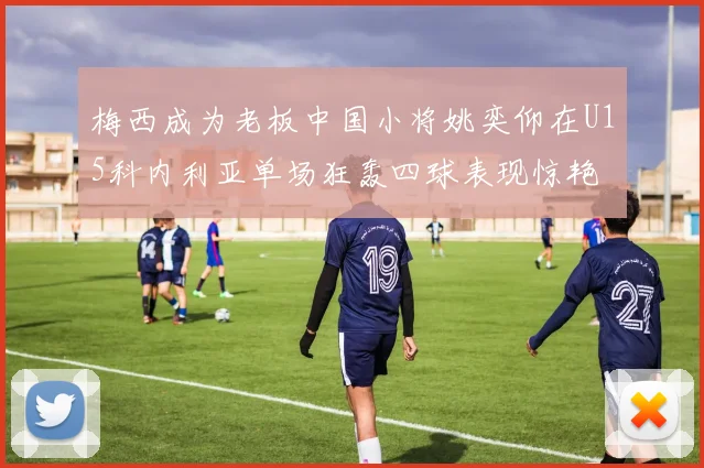 梅西成为老板中国小将姚奕仰在U15科内利亚单场狂轰四球表现惊艳