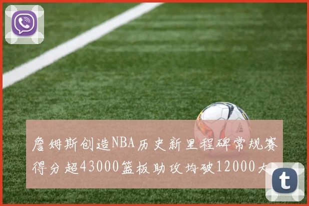 詹姆斯创造NBA历史新里程碑常规赛得分超43000篮板助攻均破12000大关