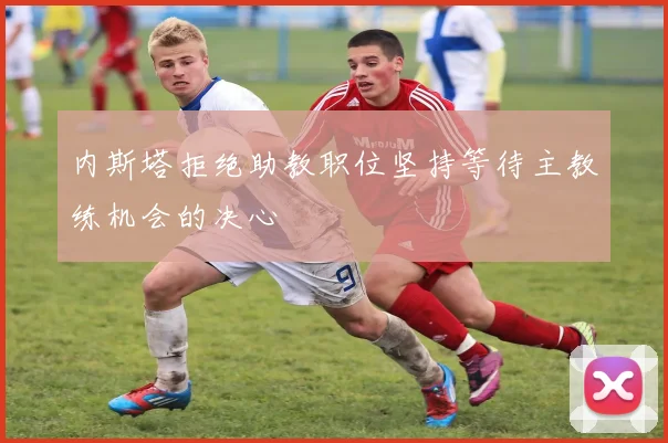 内斯塔拒绝助教职位坚持等待主教练机会的决心