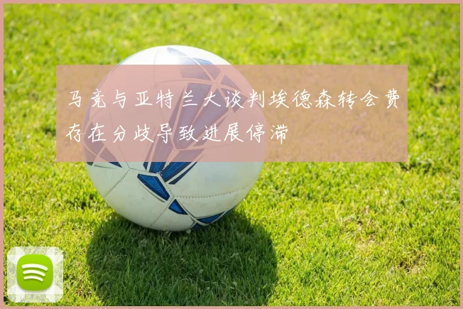 马竞与亚特兰大谈判埃德森转会费存在分歧导致进展停滞