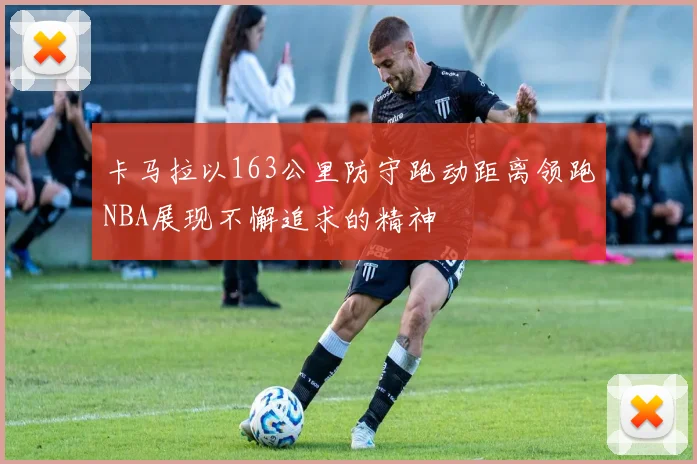 卡马拉以163公里防守跑动距离领跑NBA展现不懈追求的精神