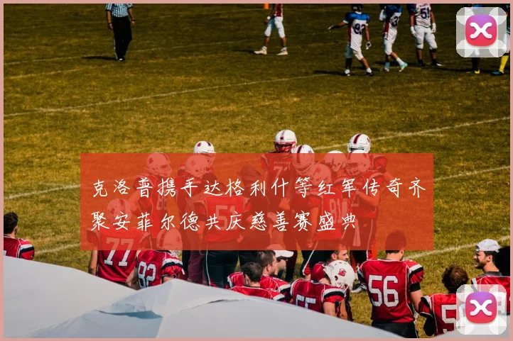 克洛普携手达格利什等红军传奇齐聚安菲尔德共庆慈善赛盛典