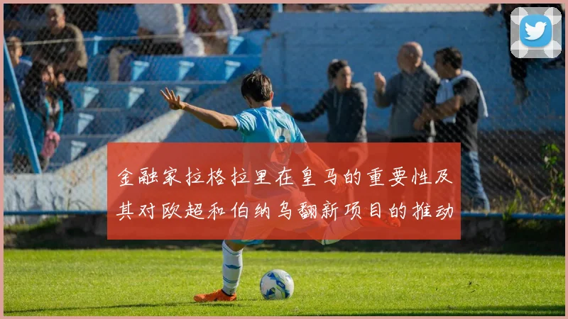 金融家拉格拉里在皇马的重要性及其对欧超和伯纳乌翻新项目的推动作用