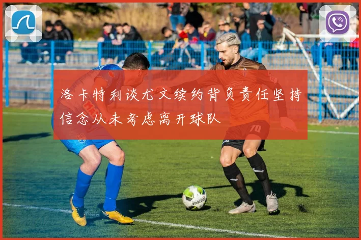 洛卡特利谈尤文续约背负责任坚持信念从未考虑离开球队