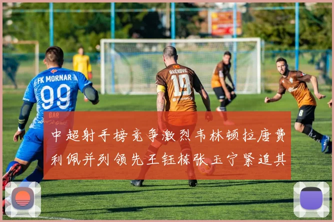 中超射手榜竞争激烈韦林顿拉唐费利佩并列领先王钰栋张玉宁紧追其后