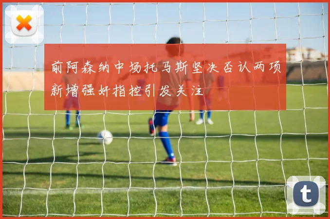 前阿森纳中场托马斯坚决否认两项新增强奸指控引发关注