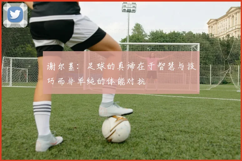谢尔基：足球的真谛在于智慧与技巧而非单纯的体能对抗