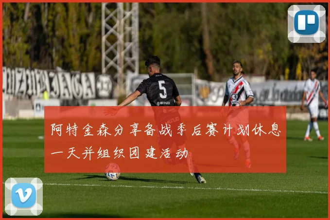 阿特金森分享备战季后赛计划休息一天并组织团建活动
