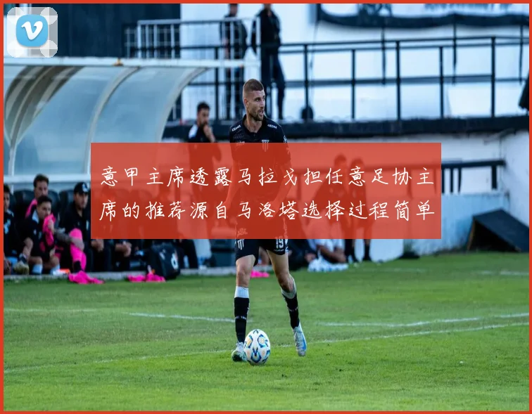 意甲主席透露马拉戈担任意足协主席的推荐源自马洛塔选择过程简单明了