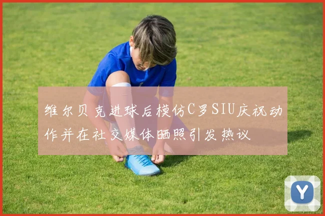 维尔贝克进球后模仿C罗SIU庆祝动作并在社交媒体晒照引发热议