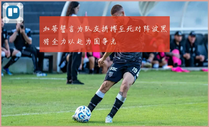 加蒂誓言为队友拼搏至死对阵波黑将全力以赴为国争光
