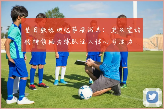 昔日教练回忆萨福诺夫：更衣室的精神领袖为球队注入信心与活力