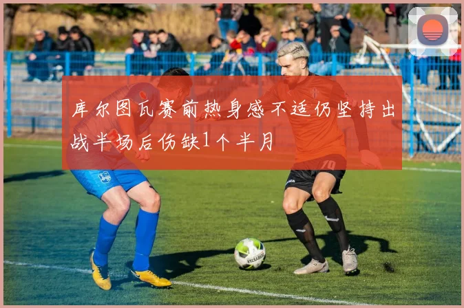 库尔图瓦赛前热身感不适仍坚持出战半场后伤缺1个半月