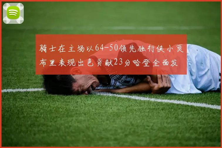 骑士在主场以64-50领先独行侠小莫布里表现出色贡献23分哈登全面发挥助攻6次
